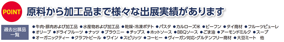 POINT 原料から加工品まで様々な出展実績があります 過去出展品一覧 ●牛肉・豚肉および加工品 ●水産物および加工品 ●乾燥・冷凍ポテト ●パスタ ●カルローズ米 ●ビーフン ●タイ商材 ●フルーツピューレ ●オリーブ ●ドライフルーツ ●ナッツ ●ブラウニー ●チップス ●ホットソース ●BBQソース ●ごま油 ●アーモンドミルク ●スープ ●オーガニックティー ●クラフトビール ●ワイン ●スピリッツ ●コーヒー ●ヴィーガン対応・グルテンフリー商材 ●大豆ミート 他