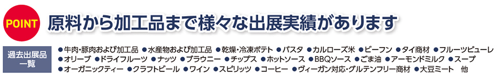 POINT 原料から加工品まで様々な出展実績があります  過去出展品一覧 牛肉・豚肉および加工品 水産物および加工品 乾燥・冷凍ポテト パスタ カルローズ米 ビーフン タイ食材 フルーツピューレ オリーブ ドライフルーツ ナッツ ブラウン・白チーズ ホットソース BBQソース ごま油 アーモンドミルク スープ オーガニックティー クラフトビール ワイン スピリッツ コーヒー ヴィーガン対応・グルテンフリー商材 大豆ミート 他