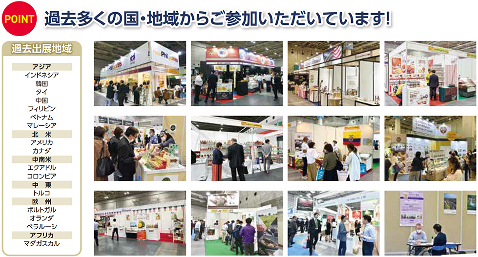POINT 過去多くの国・地域からご参加いただいています！ 過去出展地域 アジア インドネシア 韓国 タイ 中国 フィリピン ベトナム マレーシア 北米 アメリカ カナダ 中南米 エクアドル コロンビア 中東 トルコ 欧州 ポルトガル オランダ ベラルーシ アフリカ マダガスカル