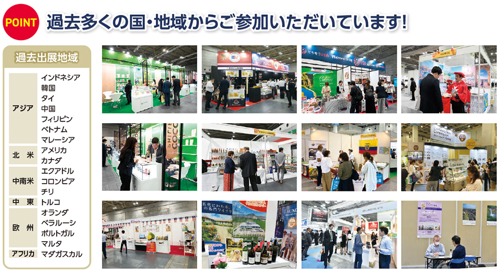 POINT 過去多くの国・地域からご参加いただいています！  過去出展地域  アジア インドネシア 韓国 タイ 中国 フィリピン ベトナム マレーシア  北米 アメリカ カナダ  中南米 エクアドル コロンビア チリ  中東 トルコ  欧州 オランダ ベラルーシ ポルトガル マルタ  アフリカ マダガスカル