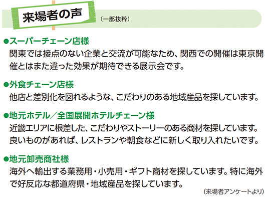 来場者の声（一部抜粋） ●スーパーチェーン店様 関東では接点のない企業と交流が可能なため、関西での開催は東京開催とはまた違った効果が期待できる展示会です。 ●外食チェーン店様 他店と差別化を図れるような、こだわりのある地域産品を探しています。 ●地元ホテル／全国展開ホテルチェーン様 近畿エリアに根差した、こだわりやストーリーのある商材を探しています。良いものがあれば、レストランや朝食などに新しく取り入れたいです。 ●地元卸売商社様 海外へ輸出する業務用・小売用・ギフト商材を探しています。特に海外で好反応な都道府県・地域産品を探しています。（来場者アンケートより）