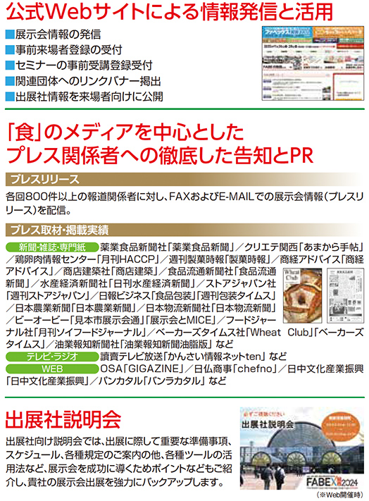 公式Webサイトによる情報発信と活用 展示会情報の発信 事前来場者登録の受付 セミナーの事前受講登録受付 関連団体へのリンクバナー掲載 出展社情報を来場者向けに公開 「食」のメディアを中心としたプレス関係者への徹底した告知とPR プレスリリース 各回800件以上の報道関係者に対し、FAXおよびE-MAILでの展示会情報（プレスリリース）を配信。 プレス取材・掲載実績 新聞・雑誌媒体 業界食品新聞社「業務食品新聞」「クリエ」月刊「HACCP」「月刊食品工場長」「冷凍冷蔵食品新聞」「日本食糧新聞」など 消費者媒体 朝日新聞・読売新聞・産経新聞・毎日新聞・日経MJ・日経BP社「日経トレンディ」「日経クロストレンド」「日経クロステック」など 専門誌 食品商業・食品と開発・食品機械装置・惣菜デリカ・FOOD STYLE 21・給食関係雑誌・焼肉ビジネスマガジン・カフェレス・Wheat Club・ベーカリーパートナー・パンニュース社「月刊ブランスリー」など Web媒体 フーズチャネル・ten・OSAGI GAZINE・日仏商事「chefnol」・日食文化業界新聞「日食文化通信」など 出展社説明会 出展社向け説明会では、出展に際して重要な準備情報、展示会に関する最新情報を提供するとともに、来場者誘致や販促活動のポイントなどの説明を行い、貴社の展示会成果を強力にバックアップします。