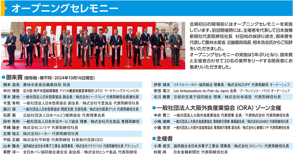 オープニングセレモニー 会期初日の開場前にはオープニングセレモニーを実施しています。前回開催時には、主催者を代表して日本食糧新聞社代表取締役社長 杉田尚の挨拶に続き、御来賓を代表して農林水産省 近畿農政局 局長 相本浩志氏からご祝辞をいただきました。オープニングセレモニーの実施は5年ぶりとなり、御来賓と主催者合わせて20名の業界をリードする関係者にお集まりいただきました。 御来賓（敬称略・順不同：2024年10月16日現在） 相本浩志 農林水産省近畿農政局 局長 中川博憲 在大阪・神戸米国総領事館 アメリカ農産物貿易事務所（ATO）マーケティングスペシャリスト 青木直也 一般社団法人大阪外食産業協会 会長 株式会社カームフレンド 代表取締役会長 今里有利 一般社団法人日本冷凍食品協会 関西支部長 株式会社イセ食品 全国営業部 部長 森川保 一般社団法人日本冷凍食品協会 関西支部役員 株式会社銀座スエヒロ 代表取締役社長 石原康夫 株式会社日本アクセス 西日本営業統括 園部統括部長 田中秀和 一般社団法人日本半生菓子工業会 理事 株式会社河内駿河屋 取締役部長 中西啓介 株式会社ニッショー 代表取締役社長 草野広太 株式会社エース 代表取締役社長 平松和洋 株式会社デリカフーズホールディングス 代表取締役 CEO 宮下英次 学校法人村川学園 大阪調理製菓専門学校 ecole U パティシエ技術専門校 グランシェフ 伊原靖友 リテイルベーカリー協同組合 理事長 株式会社ZOPF 代表取締役 オーナーシェフ 安倍竜二 Les Ambassadeurs du Pain du Japon 会長 ブーランジェリーリール 代表取締役 オーナーシェフ せいこ まいこ 京都府中小企業団体中央会 食品産業部会 副部会長 一般社団法人大阪外食産業協会（ORA）ゾーン主催 中井實 一般社団法人大阪外食産業協会 理事長 株式会社千房 代表取締役会長 小島健也 一般社団法人大阪外食産業協会 専務理事 株式会社GANKO 代表取締役社長 小嶋章吾 一般社団法人大阪外食産業協会 理事 株式会社銀座スエヒロ 取締役営業本部長 主催者 小澤澄俊 日本食糧新聞社 代表取締役社長 中井政義 一般社団法人全国食品産業支援センター 理事長 株式会社ロシナンテ 代表取締役会長 岸本浩司 日食外食レストラン新聞 編集長