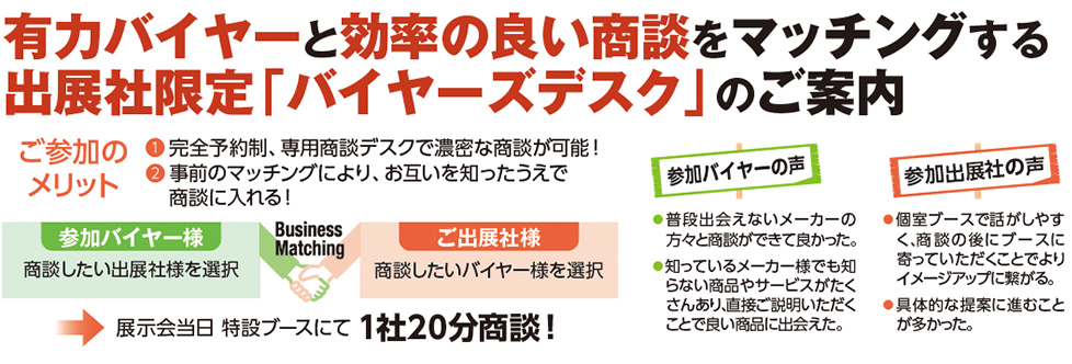有力バイヤーと効率の良い商談をマッチングする 出展社限定「バイヤーズデスク」のご案内 ご参加のメリット ① 完全予約制、専用商談デスクで濃密な商談が可能！ ② 事前のマッチングにより、お互いを知ったうえで商談に入れる！ 参加バイヤー様 商談したい出展社様を選択 Business Matching ご出展社様 商談したいバイヤー様を選択 展示会当日 特設ブースにて 1社20分商談！ 参加バイヤーの声 普段出会えないメーカーの方々と商談ができて良かった。 知っているメーカー様でも知らない商品やサービスがたくさんあり、直接ご説明いただくことで良い商品に出会えた。 参加出展社の声 個室ブースで話がしやすく、商談の後にブースに寄っていただくことによりイメージアップに繋がる。 具体的な提案に進むことが多かった。