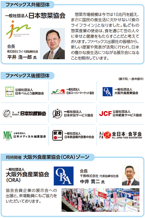 ファベックス共催団体 一般社団法人日本惣菜協会 会長 株式会社ライフコーポレーション 平井浩一郎氏 惣菜市場規模は今では10兆円を超え、まさに国民の食生活に欠かせない「食のライフライン」となりました。私どもの惣菜業界の使命は、食を通じて世の中の人々に幸せと健康をもたらすことだと考えております。ファベックス出展社の皆様から、新しい提案や発表が発信される中、日本惣菜協会も食の未来が広がる展示会になることを期待しています。 ファベックス後援団体（順不同、一部申請中） 公益社団法人日本べんとう振興協会 一般社団法人日本スーパーマーケット協会 一般社団法人大阪外食産業協会 公益社団法人日本給食サービス協会 公益社団法人日本惣菜協会 一般社団法人日本給食サービス協会 公益社団法人全国スーパーマーケット協会 JCF 公益社団法人日本外食品卸協会 MK株式会社 一般社団法人日本冷凍食品協会 AJFA 全日本・食学会 一般社団法人大阪外食産業協会（ORA）ゾーン 一般社団法人大阪外食産業協会（ORA） 会長 千房株式会社代表取締役社長 中井貫二氏 協会員企業の展示スペースの出展、ご来場に特段のご協力をいただいております。