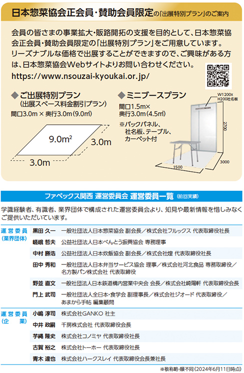 日本惣菜協会正会員・賛助会員限定の「出展特別プラン」のご案内 会員の皆さまの事業拡大・販路開拓の支援を目的として、日本惣菜協会正会員・賛助会員様限定の「出展特別プラン」をご用意しています。リーズナブルな価格で出展することができますので、ご興味がある方は、日本惣菜協会Webサイトよりお問い合わせください。https://www.nsouzai-kyoukai.or.jp/ ご出展特別プラン（出展スペース料会期1プラン）間口3.0m×奥行3.0m（9.0㎡）9.0㎡ 3.0m 3.0m ミニブースプラン 間口1.5m×奥行2.0m（3.0㎡）バックパネル、社名板、テーブル、カーペット付 W1200×H2400mm パラペット 社名板 テーブル カーペット 3000 1500 2000 ファベックス関西 運営委員会 運営委員一覧（順不同敬称略）学識経験者、有識者、業界団体で構成された運営委員会におきまして、知見や最新情報を惜しみなくご提供いただいています。 運営委員長 黒田久一 一般社団法人日本惣菜協会副会長 株式会社フレッシュパック 代表取締役社長 運営委員（団体）中村泰彦 公益社団法人日本惣菜協会常務理事 中井貫二 一般社団法人大阪外食産業協会会長／千房株式会社代表取締役社長 中谷和義 株式会社日本メナード化粧品 顧問／株式会社日本惣菜協会理事 野並直文 株式会社大近 代表取締役社長／株式会社日本惣菜協会理事 運営委員（企）小嶋智明 株式会社GANO 社主 平井浩一郎 株式会社ライフ 代表取締役会長 古賀裕之 株式会社オーケー 代表取締役社長 藤本雅文 株式会社カワスイ 代表取締役社長 敬称略・順不同（2024年6月11日時点）