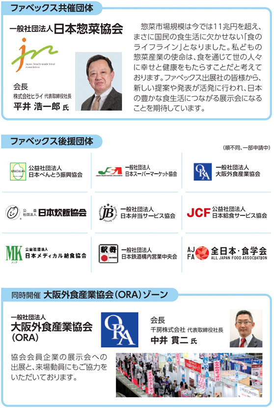 ファベックス共催団体 一般社団法人 日本惣菜協会 会長 株式会社ヒライ 代表取締役社長 平井 浩一郎 氏 惣菜市場規模は今では11兆円を超え、まさに国民の食生活に欠かせない「食のライフライン」となりました。私どもの惣菜産業の使命は、食を通じて世の人々に幸せと健康をもたらすことだと考えております。ファベックス出展の皆様から、新しい提案や発表が活発に行われ、日本の豊かな食生活につながる展示会になることを期待しています。 ファベックス後援団体（順不同、一部申請中） 公益社団法人 日本べんとう振興協会 一般社団法人 日本スーパーマーケット協会 一般社団法人 大阪外食産業協会 公益社団法人 日本炊飯協会 一般社団法人 日本弁当サービス協会 公益社団法人 日本給食サービス協会 公益社団法人 日本メディカル給食協会 一般社団法人 日本鉄道構内営業中央会 一般社団法人 全日本・食学会 同時開催 大阪外食産業協会（ORA）ゾーン 一般社団法人 大阪外食産業協会（ORA） 会長 千房株式会社 代表取締役社長 中井 貴二 氏 協会会員企業の展示会への出展と、来場動員にもご協力をいただいております。