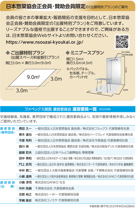 日本惣菜協会正会員・賛助会員限定の「出展特別プラン」のご案内 会員の皆さまの事業拡大・販路開拓の支援を目的として、日本惣菜協会正会員・賛助会員限定の「出展特別プラン」をご用意しています。 リーズナブルな価格で出展することができますので、ご興味がある方は、日本惣菜協会Webサイトよりお問い合わせください。 https://www.nsouzai-kyokai.or.jp/  ご出展特別プラン（出展スペース料金割引プラン） 間口3.0m &times; 奥行3.0m（9.0㎡） 9.0㎡ 3.0m 3.0m ミニブースプラン 間口1.5m &times; 奥行3.0m（4.5㎡） ※バックパネル、社名板、テーブル、カーペット付 W1200 &times; H2000 社名板 1500 3000 2700 ファベックス関西 運営委員会 運営委員一覧（順不同） 学識経験者、有識者、業界団体で構成された運営委員会より、知見や最新情報を惜しみなくご提供いただいています。 運営委員（業界団体） 黒田 久一　一般社団法人日本惣菜協会 副会長／株式会社フルックス 代表取締役社長 青木 達也　一般社団法人日本惣菜協会 副会長／株式会社ハースレイ 代表取締役会長兼社長 今里 有利　一般社団法人日本惣菜協会 副会長／株式会社今里食品 代表取締役社長 森川 保　一般社団法人日本惣菜協会 関西支部 支部長／株式会社飯島デリカ 代表取締役 綾野 哲夫　公益社団法人日本べんとう振興協会 事務理事 田中 秀和　一般社団法人日本デリバリー協会 理事／株式会社河内食品 専務取締役／名阪商事株式会社 代表取締役 門上 武司　一般社団法人全日本・食学会 副理事長／株式会社ジオード 代表取締役 中井 貴二　一般社団法人大阪外食産業協会 代表理事 会長／千房株式会社 代表取締役社長 小嶋 達典　一般社団法人大阪外食産業協会 業務執行理事 事務局長／株式会社GANKO 代表取締役社長 運営委員（企業） 小嶋 淳司　株式会社GANKO 社主 中井 政嗣　千房株式会社 代表取締役会長 古賀 裕之　株式会社ホーセー 代表取締役会長 芋縄 隆史　株式会社コノミヤ 代表取締役社長 ※敬称略・順不同（2025年8月26日時点）
