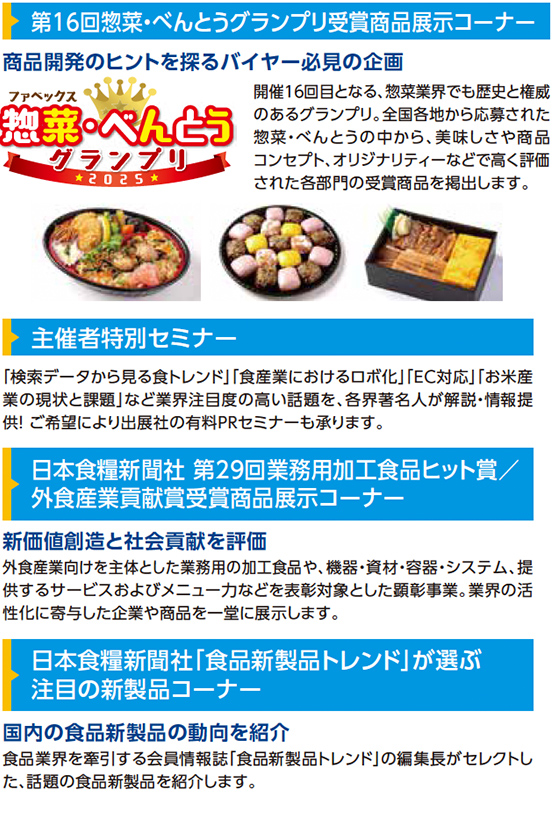 第16回惣菜・べんとうグランプリ受賞商品展示コーナー 商品開発のヒントを探るバイヤー必見の企画 ファベックス惣菜・べんとうグランプリ2025 開催16回目となる、惣菜業界でも歴史と権威のあるグランプリ。全国各地から応募された惣菜・べんとうの中から、美味しさや商品コンセプト、オリジナリティなどを基準に審査された各部門の受賞商品を掲出します。 主催者特別セミナー 「検索データから見る食トレンド」「食産業におけるロボ化」「EC対応」「お米産業の現状と課題」など業界注目度の高い話題を、各界著名人が解説・情報提供！ご希望により出展社の有料PRセミナーも承ります。 日本食糧新聞社 第29回業務用加工食品ヒット賞／外食産業貢献賞受賞商品展示コーナー 新価値創造と社会貢献を評価 外食産業をはじめとした業務用の加工食品や、機器・資材・容器・システム、提供するサービスおよびメニュ一力などを表彰対象とした顕彰事業。業界の活性化に寄与した企業や商品を一堂に展示します。 日本食糧新聞社「食品新製品トレンド」が選ぶ注目の新製品コーナー 国内の食品新製品の動向を紹介 食品業界を牽引する会員情報誌「食品新製品トレンド」の編集長がセレクトした、話題の食品新製品を紹介します。