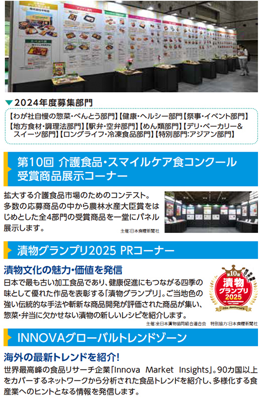 2024年度募集部門【わが社自慢の惣菜・べんとう部門】【健康・ヘルシー部門】【祭事・イベント部門】【地方食材・調理法部門】【駅弁・空弁部門】【めん類部門】【デリ・ベーカリー＆スイーツ部門】【ロングライフ・冷凍食品部門】【特別部門：アジアン部門】 第10回 介護食品・スマイルケア食コンクール受賞商品展示コーナー 拡大する介護食品市場のためのコンテスト。多数の応募商品の中から農林水産大臣賞をはじめとした全8部門の受賞商品を一堂にパネル展示します。主催：日本食糧新聞社 漬物グランプリ2025 PRコーナー 漬物文化の魅力・価値を発信 日本で最も古い加工食品であり、健康促進にもつながる四季の味として食卓に彩りを添える「漬物グランプリ」。ご当地色を反映した魅力あふれる商品や、未来を見据えた革新的な漬物を展示し、業界活性化と漬物文化の発展を目指します。主催：全日本漬物協同組合連合会 INNOVAグローバルトレンドゾーン 海外の最新トレンドを紹介！ 世界最前線の食品リサーチ企業「Innova Market Insights」。90カ国以上で構築されたネットワークから分析された食品トレンドを紹介。進化する食産業、グローバルな情報を発信します。