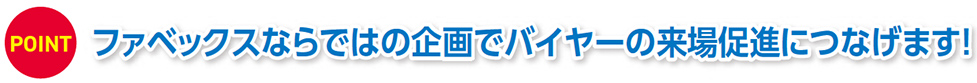 POINT ファベックスならではの企画でバイヤーの来場促進につなげます！