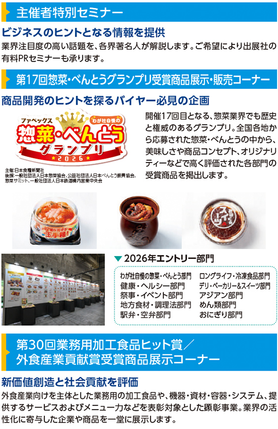 主催者特別セミナー ビジネスのヒントとなる情報を提供 業界注目度の高い話題を、各界著名人が解説します。ご希望により出展社の有料PRセミナーも承ります。  第17回 惣菜・べんとうグランプリ受賞商品展示・販売コーナー 商品開発のヒントを探るバイヤー必見の企画 ファベックス 惣菜・べんとうグランプリ 2026 主催：日本食糧新聞社 後援：一般社団法人日本惣菜協会、公益社団法人日本べんとう振興協会、惣菜サミット、一般社団法人日本鉄道構内営業中央会 開催17回目となる、惣菜業界でも歴史と権威のあるグランプリ。全国各地から応募された惣菜・べんとうの中から、美味しさや商品コンセプト、オリジナリティーなどで高く評価された各部門の受賞商品を掲出します。  2026年エントリー部門 わが社自慢の惣菜・べんとう部門 健康・ヘルシー部門 祭事・イベント部門 地方食材・調理法部門 駅弁・空弁部門 ロングライフ・冷凍食品部門 デリ・ベーカリー＆スイーツ部門 アジア部門 めん類部門 おにぎり部門  第30回 業務用加工食品ヒット賞／外食産業貢献賞受賞商品展示コーナー 新価値創造と社会貢献を評価 外食産業向けを主体とした業務用の加工食品や、機器・資材・容器・システム、提供するサービスおよびメニュー力などを表彰対象とした顕彰事業。業界の活性化に寄与した企業や商品を一堂に展示します。