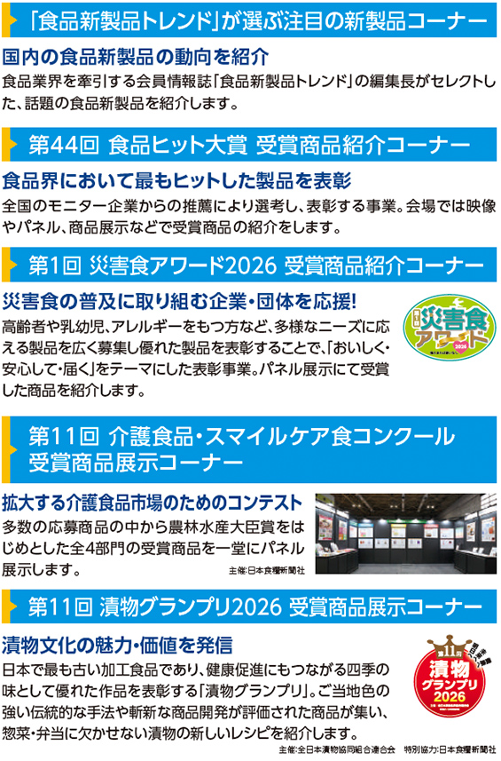 「食品新製品トレンド」が選ぶ注目の新製品コーナー 国内の食品新製品の動向を紹介 食品業界を牽引する会員情報誌「食品新製品トレンド」の編集長がセレクトした、話題の食品新製品を紹介します。 第44回 食品ヒット大賞 受賞商品紹介コーナー 食品界において最もヒットした製品を表彰 全国のモニター企業からの推薦により選考し、表彰する事業。会場では映像やパネル、商品展示などで受賞商品の紹介をします。 第1回 災害食アワード2026 受賞商品紹介コーナー 災害食の普及に取り組む企業・団体を応援！ 高齢者や乳幼児、アレルギーをもつなど、多様なニーズに応える製品を広く募集し優れた製品を表彰することで、「おいしく・安心して・届く」をテーマにした表彰事業。パネル展示にて受賞した商品を紹介します。 第11回 介護食品・スマイルケア食コンクール 受賞商品展示コーナー 拡大する介護食品市場のためのコンテスト 多数の応募商品の中から農林水産大臣賞をはじめとした全4部門の受賞商品を一堂にパネル展示します。 第11回 漬物グランプリ2026 受賞商品展示コーナー 漬物文化の魅力・価値を発信 日本で最も古い加工食品であり、健康促進にもつながる四季の味として優れた作品を表彰する「漬物グランプリ」。ご当地色の強い伝統的な手法や斬新な商品開発が評価された商品が集い、惣菜・弁当に欠かせない漬物の新しいレシピを紹介します。