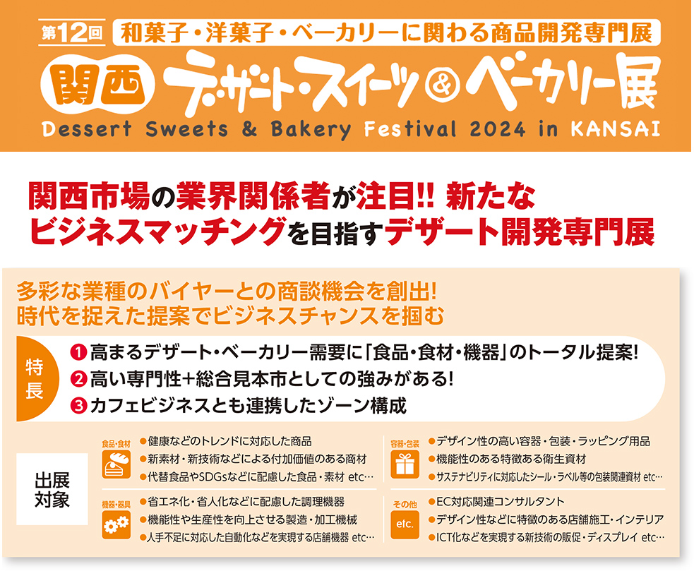 関西・デザート・スイーツ＆ベーカリー展関西市場の業界関係者が注目!! 新たな ビジネスマッチングを目指すデザート開発専門展多彩な業種のバイヤーとの商談機会を創出！ 時代を捉えた提案でビジネスチャンスを掴む　特 長　❶高まるデザート・ベーカリー需要に「食品・食材・機器」のトータル提案！ ❷高い専門性＋総合見本市としての強みがある！ ❸カフェビジネスとも連携したゾーン構成　出展 対象　食品・食材 ●健康などのトレンドに対応した商品 ●新素材・新技術などによる付加価値のある商材 ●代替食品やSDGsなどに配慮した食品・素材 etc… 容器・包装 ●デザイン性の高い容器・包装・ラッピング用品 ●機能性のある特徴ある衛生資材 ●サステナビリティに対応したシール・ラベル等の包装関連資材 etc…機器・器具 ●省エネ化・省人化などに配慮した調理機器 ●機能性や生産性を向上させる製造・加工機械 ●人手不足に対応した自動化などを実現する店舗機器 etc… その他 etc. ●EC対応関連コンサルタント ●デザイン性などに特徴のある店舗施工・インテリア ●ICT化などを実現する新技術の販促・ディスプレイ etc…