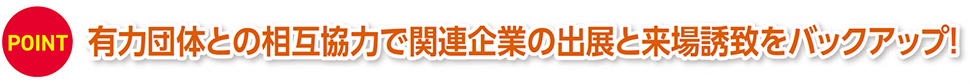 POINT 有力団体との相互協力で関連企業の出展と来場誘致をバックアップ！