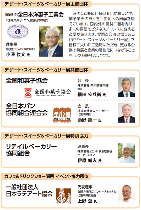 デザート・スイーツ＆ベーカリー展主催団体 協同組合全日本洋菓子工業会（世界洋菓子・パン連盟日本本部） 理事長 株式会社小川軒代表取締役社長 小澤 俊文 氏 時代とともに社会の変化が激しい中、菓子業界のあり方も変化への局面を迎えています。国内外の情報を共有し、多くの課題をビジネスチャンスに変える必要があります。提案と交流のある場づくりが、今まさに求められています。皆様のご出展に加え、更なるご来場者の誘致に向けて、あらゆる協力ができればと期待しています。 デザート・スイーツ＆ベーカリー展共催団体 全国和菓子協会 会長 株式会社 榮太樓總本鋪 細田 安兵衛 氏 全国日本パン協同組合連合会 会長 株式会社進々堂ベーカリー 桑野 龍一 氏 デザート・スイーツ＆ベーカリー展特別協力 リテイルベーカリー協同組合 理事長 株式会社ZOPF 代表取締役 オーナーシェフ 伊原 靖友 氏 カフェ＆ドリンクショー関西 イベント協力団体 一般社団法人日本ラテアート協会 代表理事 株式会社FBCインターナショナル 上野 登 氏