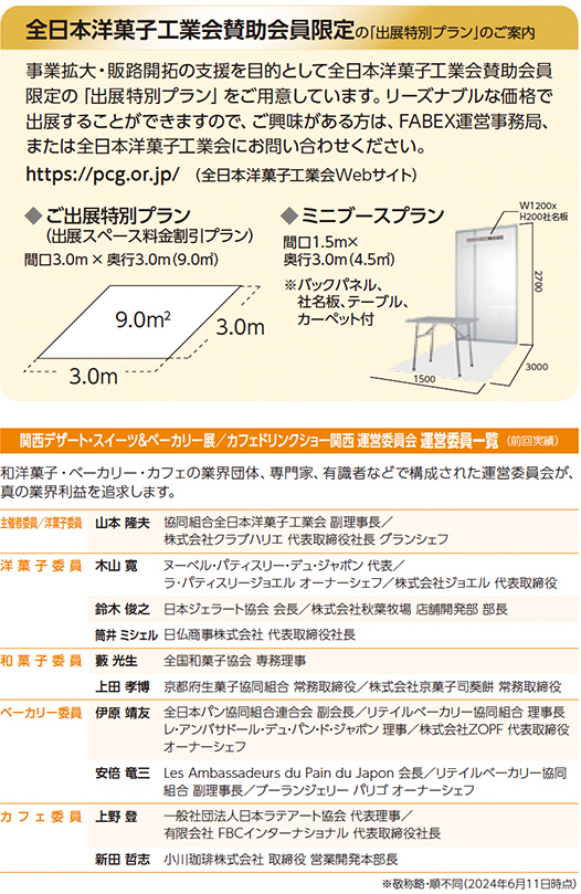 全日本洋菓子工業会賛助会員限定の「出展特別プラン」のご案内 事業拡大・販路開拓の支援を目的として全日本洋菓子工業会賛助会員限定の「出展特別プラン」をご用意しています。リーズナブルな価格で出展することができますので、ご興味がある方は、FABEX運営事務局、または全日本洋菓子工業会にお問い合わせください。https://pcg.or.jp/（全日本洋菓子工業会Webサイト） ■ご出展特別プラン（出展スペース料金割引プラン） 間口3.0m×奥行3.0m（9.0㎡） 9.0㎡ 3.0m 3.0m ■ミニブースプラン 間口1.5m×奥行0.5m（0.75㎡） 社名板、テーブル、カーペット付 W1200×H2000社名板 1500 3000 関西デザート・スイーツ＆ベーカリー展／カフェ＆ドリンクショー関西 運営委員会 運営委員一覧（前回実績） 和洋菓子・ベーカリー・カフェの業界団体、専門家、有識者などで構成された運営委員会により業界の声を踏まえた運営が行われます。 委員長／実行委員長 山本隆志 協同組合全日本洋菓子工業会 副理事長 株式会社ラブリッジ 代表取締役社長 グランシェフ 実行委員 木山貴文 スーパーパティスリー・デュシャンパリ 代表 パティスリージュエル オーナーシェフ 株式会社ジュエル 代表取締役 鈴木俊之 株式会社モンシュシュ 代表取締役 株式会社銀座ルノアール 常務取締役 田村ミツル 日仏商事株式会社 代表取締役社長 和菓子委員 長野光生 全国和菓子協会 事務局長 ベーカリー委員 上田哲司 株式会社進々堂ベーカリー 代表取締役社長 リテイルベーカリー協同組合 副理事長 伊原靖友 株式会社ZOPF 代表取締役 オーナーシェフ 安倍竜三 Les Ambassadeurs du Pain du Japon 会長／レフィーユベーカリー 代表取締役／グランシェフ・パリ オーナーシェフ カフェ委員 上野登 一般社団法人日本ラテアート協会 代表理事 株式会社FBCインターナショナル 代表取締役 顧問 和田哲浩 株式会社小川軒 代表取締役社長 ※敬称略・順不同（2024年6月11日時点）
