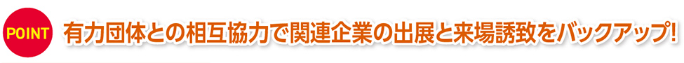 POINT 有力団体との相互協力で関連企業の出展と来場誘致をバックアップ！