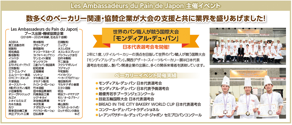 Les Ambassadeurs du Pain de Japon 主催イベント  数多くのベーカリー関連・協賛企業が大会の支援と共に業界を盛りあげました！  Les Ambassadeurs du Pain du Japon ブース出展・機材協賛企業（2018年〜2025年実績、50音順）  ADEKA 愛工舎製作所 旭製粉 伊藤製粉 イトウ製パン 井原製粉 伊藤忠食品 伊藤忠飼料 伊藤忠商事 伊藤忠フードソリューション エスビー食品 エスフーズ エム・シー・フードスペシャリティーズ エム・シー・フードスペシャリティーズ オークラ製菓 オザワ製菓 カネカ カネスエ カネスエ食品 カリフォルニア・レーズン協会 カルピス キユーピー キリンビバレッジ クオカプランニング グリコ栄養食品 ココナッツジャパン サンエイト サンワ サンワテクノ シマダヤ シンコー食品 スギノマシン スドージャム スリーエフ ソントン 第一屋製パン 大東カカオ タカナシ乳業 タカナシ販売 タニコー タバタ食品 ダイショー 千葉製粉 ツジ・キカイ テーブルマーク テーオー食品 デイリーフーズ トーラク ナショナル製菓 ニップン ニチレイフーズ ニッスイ ニッセイ ニッタバイオラボ ニチレイフーズ 日清製粉 日清フーズ 日本ハム 日本食研 日本甜菜製糖 ハウス食品 ハナマルキ フジパングループ本社 フジパン ブルボン プレミアムウォーター マルハニチロ マルコメ ミツカン 三井製糖 三井物産 三菱食品 明治 森永乳業 森永製菓 山崎製パン ヤマザキビスケット 雪印メグミルク 吉野家ホールディングス  世界のパン職人が競う国際大会 「モンディアル・デュ・パン」  日本代表選考会を開催！  2年に1度、リテイルベーカリーの頂点を競う世界のパン職人が競う国際大会「モンディアル・デュ・パン」。関西デザート・スイーツ＆ベーカリー展は日本代表選考会を応援し、製パン関連企業の出展と多くの関係者を誘致しています。  ベーカリーイベント開催実績  モンディアル・デュ・パン 日本代表選考会 モンディアル・デュ・パン 日本代表予備選考会 最優秀若手ブーランジェコンクール 技能五輪国際大会 日本代表選考会 BREAD IN THE CITY BAKERY WORLD CUP 日本代表選考会 コンクール・ド・パン・ラディショネル レ・アンバサドゥール・デュ・パン・ジャポン セミプロパンコンクール