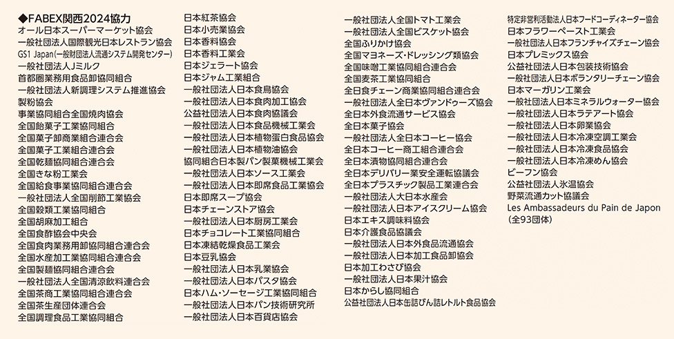 ◆FABEX関西2024協力 オール日本スーパーマーケット協会／一般社団法人国際観光日本レストラン協会／GS1 Japan(一般財団法人流通システム開発センター)／一般社団法人ミハラソ／首都圏業務用食品卸協同組合／一般社団法人新調理システム推進協会／事業協同組合全国惣菜協会／全国製麺協同組合連合会／全国漬物協同組合連合会／全国水産卸協会／全国水産物商業協同組合連合会／全国食肉事業協同組合連合会／全国食品卸商業協同組合連合会／全国調理食品工業協同組合／全国冷凍食品協会／全国水産加工業協同組合連合会／全国豆腐連合会／全国納豆協同組合連合会／全国味噌工業協同組合連合会／全国米菓工業組合／全国パン協同組合連合会／全国菓子工業組合連合会／全国ビスケット協会／日本紅茶協会／日本ソース協会／日本マヨネーズ協会／日本冷凍めん協会／日本ハム・ソーセージ工業協同組合／日本アイスクリーム協会／日本香辛料協会／日本チョコレート工業協同組合／日本調味料協同組合／日本缶詰びん詰レトルト食品協会／日本加工食品卸協会／日本食糧新聞社／日本弁当サービス協会／日本外食品卸協会／日本チェーンストア協会／一般社団法人全国トマト工業会／一般社団法人全国ビスケット協会／全国うまいもの協会／全国マヨネーズ・ドレッシング類協会／全国日本酒輸出協会／全国日本食生活協会／全国水産物商業協同組合連合会／全国外食産業サービス協会／全国日本弁当サービス協会／一般社団法人日本クッキングスクール協会／一般社団法人日本外食産業協会／一般社団法人日本ケータリングサービス協会／一般社団法人日本コーヒー飲料協会／一般社団法人日本チーズ・フォンデュ協会／一般社団法人日本ディスカウントストア協会／一般社団法人日本ナチュラルチーズ協会／一般社団法人日本ホテル・レストラン産業協会／一般社団法人日本フードコーディネーター協会／日本フラワーロースト工業会／一般社団法人日本プランナーディーラー協会／日本グミ協会／一般社団法人日本ベーカリーチェーン協会／一般社団法人日本ナチュラルケア協会／一般社団法人日本デアリー協会／一般社団法人日本デパート協会／一般社団法人日本ハムソーセージ協会／一般社団法人日本フルーツ・サラダ協会／一般社団法人日本水道協会／Les Ambassadeurs du Pain de Japon (全93団体)
