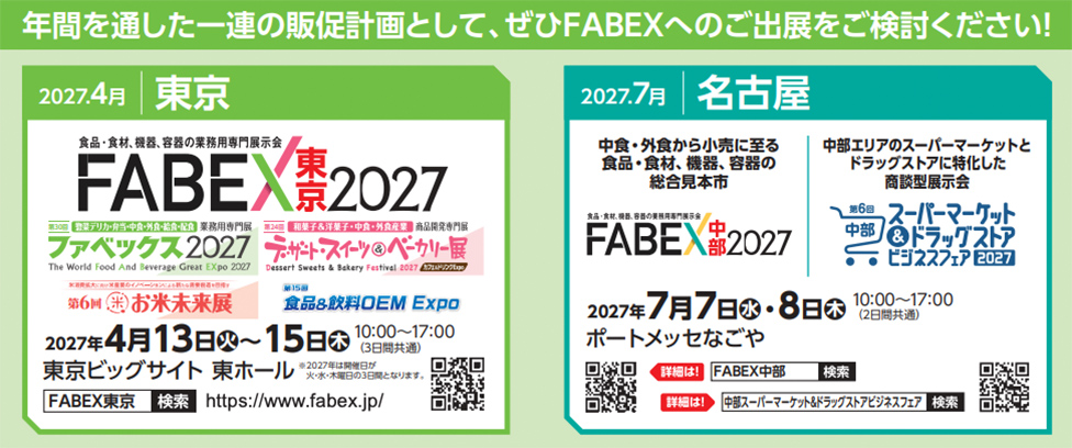 年間を通した一連の販促計画として、ぜひFABEXへのご出展をご検討ください！  2027.4月 東京  食品・食材・機器、容器の業務用専門展示会 FABEX東京2027  第30回 ファベックス2027 The World Food and Beverage Great Expo 2027  第34回 デザート・スイーツ＆ベーカリー展 Dessert Sweets & Bakery Festival 2027  第6回 お米未来展  第15回 食品＆飲料OEM Expo  2027年4月13日（火）〜15日（木） 10:00〜17:00（3日間共通） 東京ビッグサイト 東ホール  FABEX東京 検索 https://www.fabex.jp/  2027.7月 名古屋  中食・外食から小売に至る 食品・食材、機器、容器の総合展示会  FABEX中部2027  2027年7月7日（水）・8日（木） 10:00〜17:00（2日間共通） ポートメッセなごや  第6回 中部スーパーマーケット＆ドラッグストアビジネスフェア2027  詳細は！ FABEX中部 検索 中部スーパーマーケット＆ドラッグストアビジネスフェア 検索