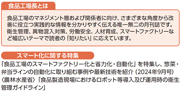 食品工場長とは 食品工場のマネジメント層および関係者に向け、さまざまな角度から改善に役立つ実践的な情報を分かりやすく伝える唯一無二の月刊誌です。衛生管理、異物混入対策、労働安全、人材育成、スマートファクトリーなど幅広いテーマで読者の「知りたい」に応えています。 スマート化に関する特集 『食品工場のスマートファクトリー化と省力化・自動化』を特集し、惣菜・弁当ラインの自動化に取り組む事例や最新技術を紹介（2024年9月号）（農林水産省）『食品製造現場におけるロボット等導入及び運用時の衛生管理ガイドライン』