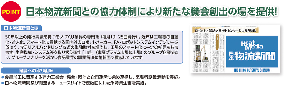 POINT 日本物流新聞との協力体制により新たな機会創出の場を提供！  日本物流新聞とは 50年以上の発行実績を持つモノづくり業界の専門紙（毎月10、25日発行）。近年は工場等の自動化・省人化、スマート化に貢献する国内外のロボットメーカー、FA・ロボットシステムインテグレータ（SIer）、マテリアルハンドリングなどの単独取材を増やし、工場のスマート化に一定の知見を持ちます。生産機械・システム等を取り扱う商社「山善」（東証プライム市場上場）のグループ企業であり、グループシナジーを活かし食品業界の課題解決に情報面で貢献しています。  同展への取り組み 食品加工に関連する有力工業会・協会・団体と企画運営も含め連携し、来場者誘致活動を実施。 日本物流新聞及び関連するニュースサイトで複数回にわたる特集企画を実施。