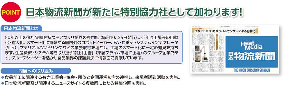 POINT 日本物流新聞が新たに特別協力社として加わります！ 日本物流新聞とは 50年以上の発行実績を持つモノづくり業界の専門紙（毎月10、25日発行）。近年は工場等の自動化・省人化、スマート化に貢献する国内外のロボットメーカー、FA・ロボットシステムインテグレーター（SIer）、マテリアルハンドリングなどの単独取材を増やし、工場のスマート化に一定の知見を持つます。生産機械・システム等を取り扱う商社 山善（東証プライム市場上場）のグループ企業であり、グループシナジーを活かし食品業界の課題解決に情報面で貢献しています。 同展への取り組み ●食品加工に関連する有力工業会・協会・団体と企画連携を含め連携し、来場者誘致活動を実施。 ●日本物流新聞及び関連するニュースサイトで複数回にわたる特集企画を実施。